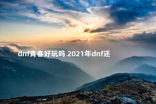 dnf青春好玩吗 2021年dnf还值得玩吗